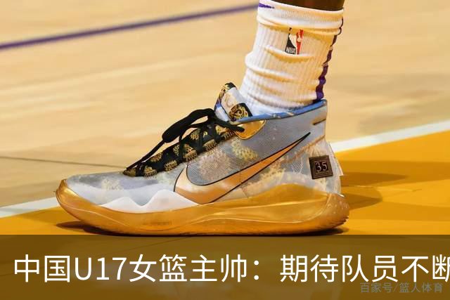 中国U17女篮主帅：期待队员不断成长 始终保持朝气蓬勃的状态