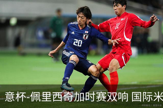 意杯-佩里西奇加时赛双响 国际米兰4-2胜尤文夺冠