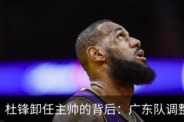 杜锋卸任主帅的背后：广东队调整定位，争冠不再是主要目标