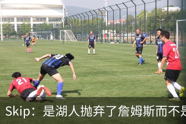 Skip：是湖人抛弃了詹姆斯而不是反过来 湖人曾拒绝续约詹姆斯