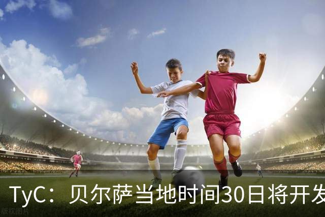 TyC：贝尔萨当地时间30日将开发布会，届时预计宣布辞职